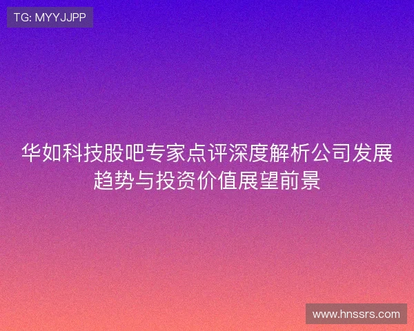 华如科技股吧专家点评深度解析公司发展趋势与投资价值展望前景