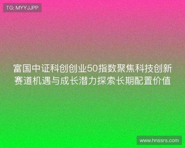 富国中证科创创业50指数聚焦科技创新赛道机遇与成长潜力探索长期配置价值